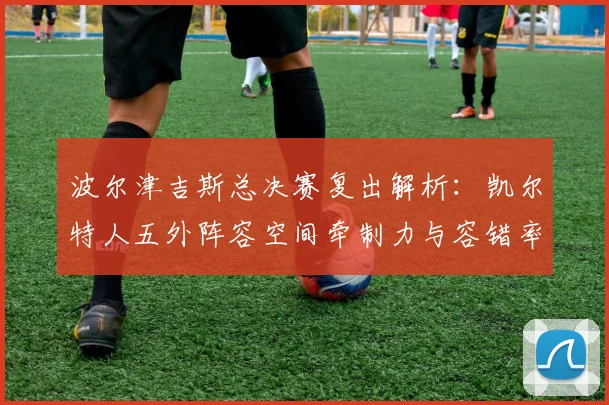 波尔津吉斯总决赛复出解析：凯尔特人五外阵容空间牵制力与容错率评估