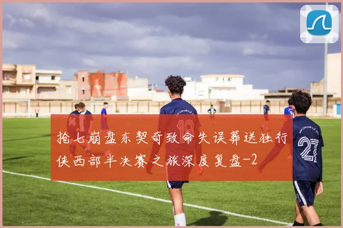 抢七崩盘东契奇致命失误葬送独行侠西部半决赛之旅深度复盘