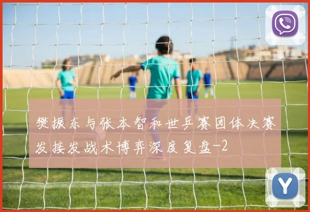 樊振东与张本智和世乒赛团体决赛发接发战术博弈深度复盘