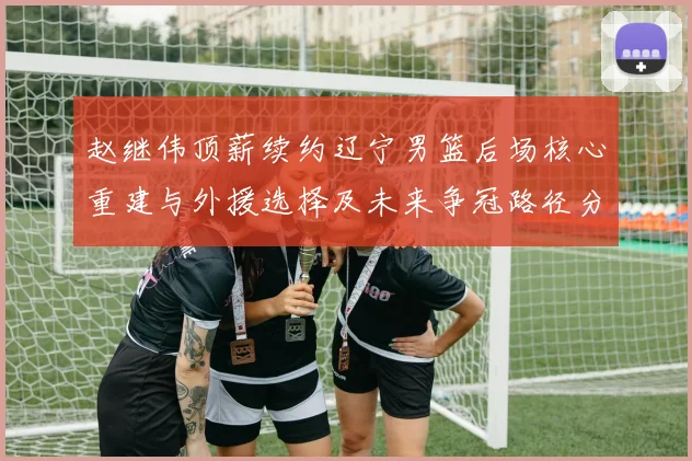 赵继伟顶薪续约辽宁男篮后场核心重建与外援选择及未来争冠路径分析