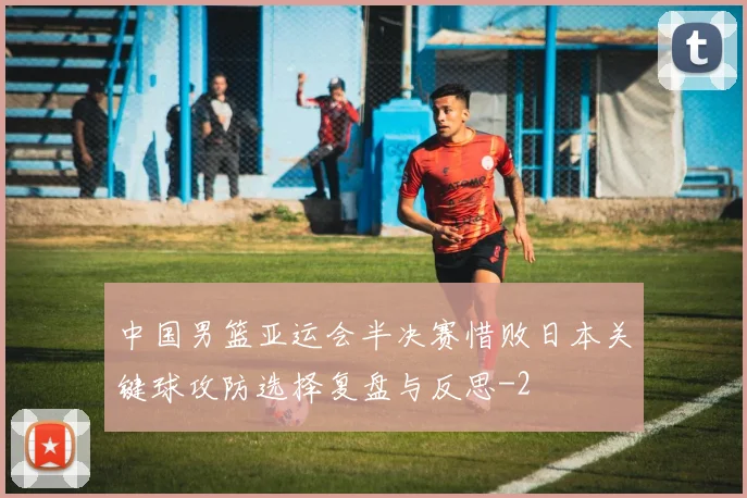中国男篮亚运会半决赛惜败日本关键球攻防选择复盘与反思