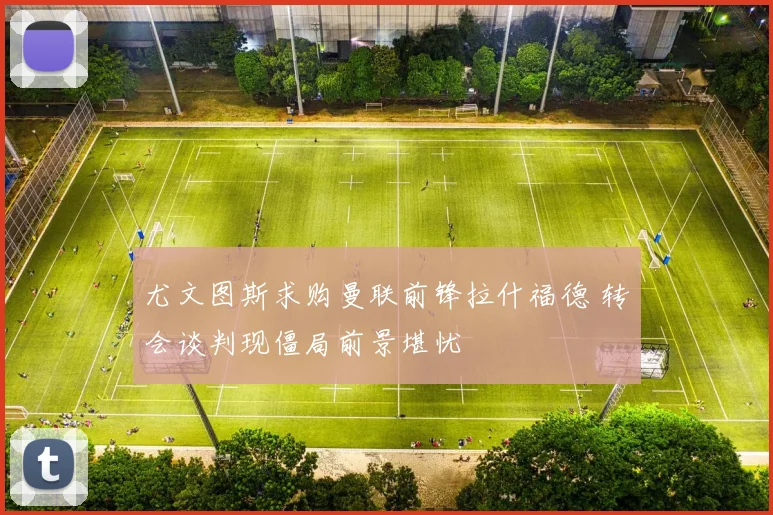 尤文图斯求购曼联前锋拉什福德 转会谈判现僵局前景堪忧