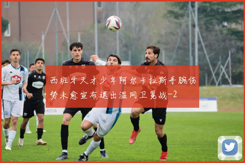 西班牙天才少年阿尔卡拉斯手腕伤势未愈宣布退出温网卫冕战