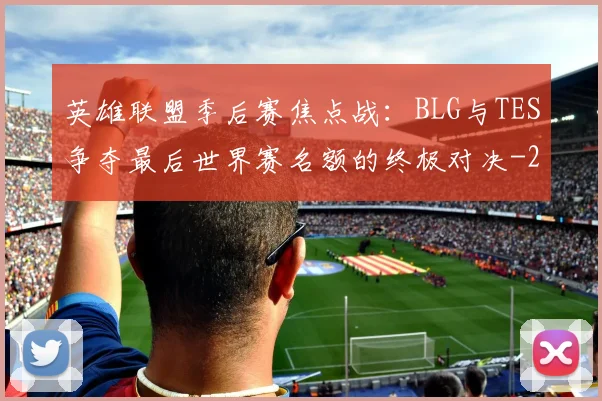 英雄联盟季后赛焦点战：BLG与TES争夺最后世界赛名额的终极对决