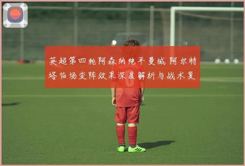 英超第四轮阿森纳绝平曼城 阿尔特塔临场变阵效果深度解析与战术复盘