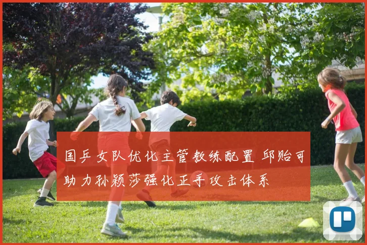 国乒女队优化主管教练配置 邱贻可助力孙颖莎强化正手攻击体系