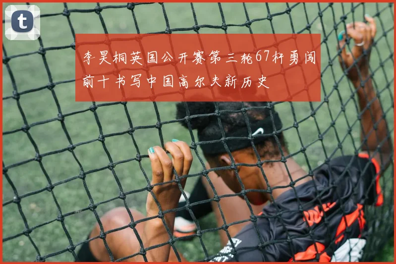 李昊桐英国公开赛第三轮67杆勇闯前十书写中国高尔夫新历史