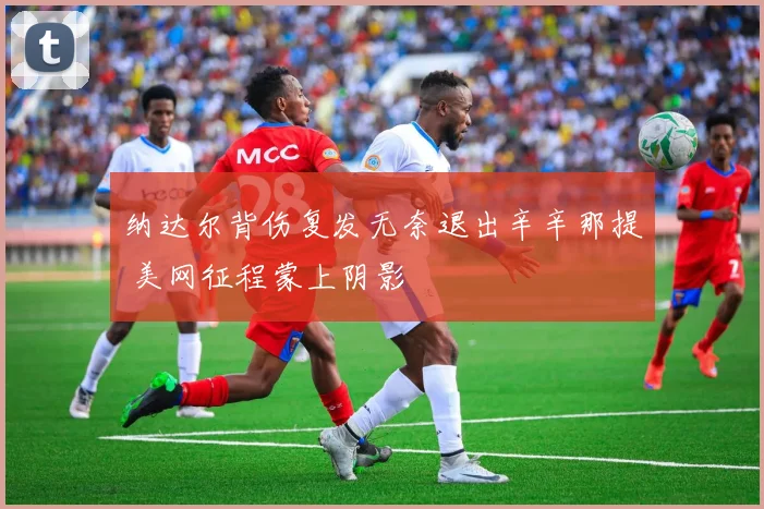 纳达尔背伤复发无奈退出辛辛那提 美网征程蒙上阴影