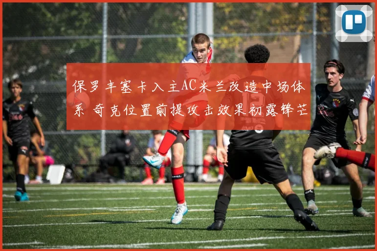 保罗丰塞卡入主AC米兰改造中场体系 奇克位置前提攻击效果初露锋芒