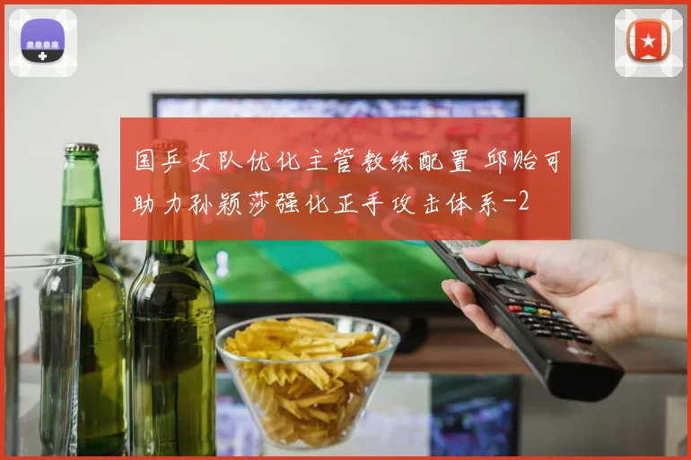 国乒女队优化主管教练配置 邱贻可助力孙颖莎强化正手攻击体系