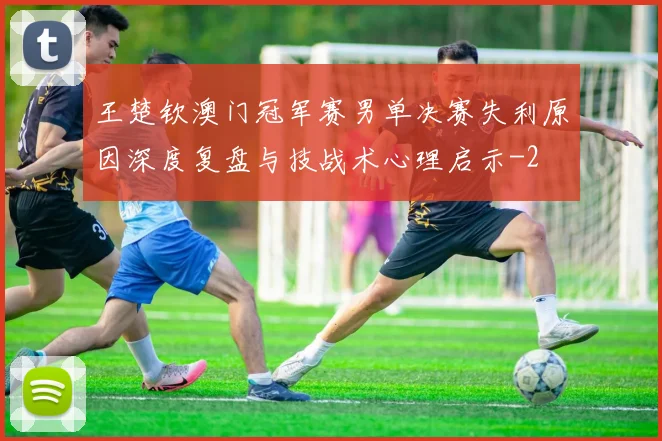 王楚钦澳门冠军赛男单决赛失利原因深度复盘与技战术心理启示