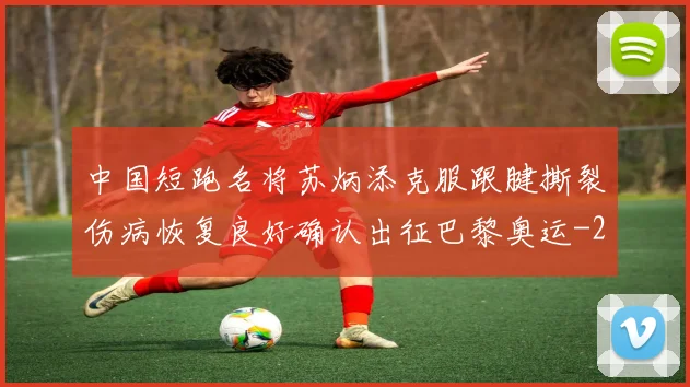 中国短跑名将苏炳添克服跟腱撕裂伤病恢复良好确认出征巴黎奥运