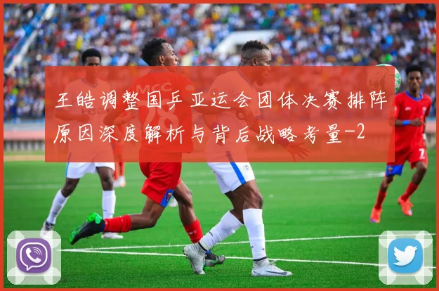 王皓调整国乒亚运会团体决赛排阵原因深度解析与背后战略考量