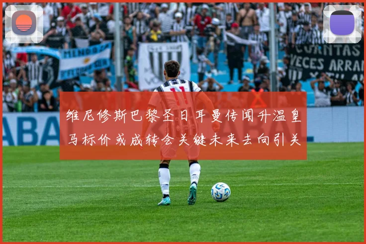维尼修斯巴黎圣日耳曼传闻升温皇马标价或成转会关键未来去向引关注