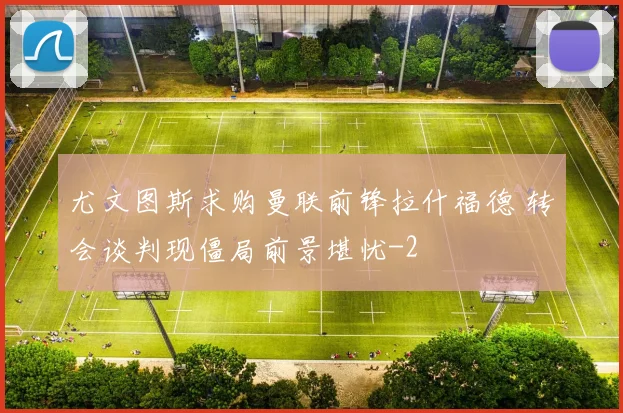 尤文图斯求购曼联前锋拉什福德 转会谈判现僵局前景堪忧
