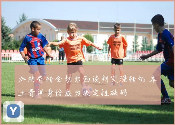 加纳乔转会切尔西谈判突现转机 本土青训身份成为决定性砝码
