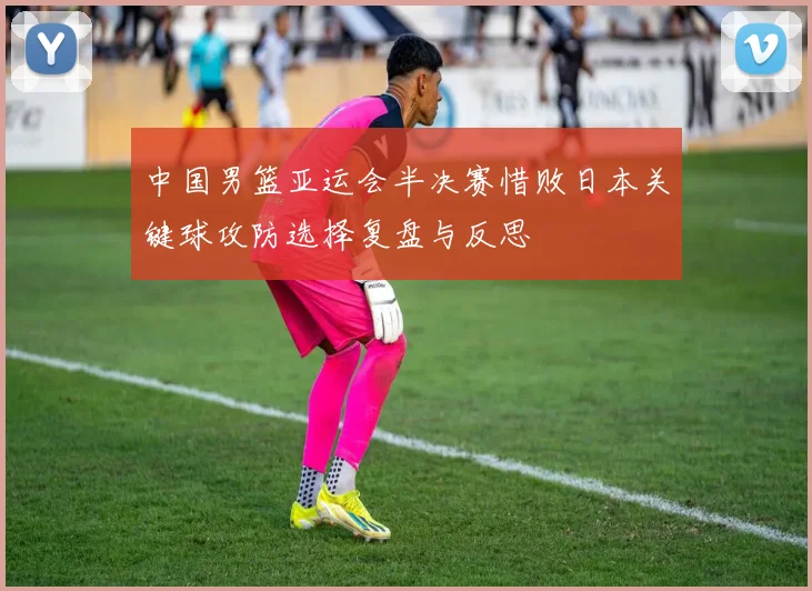 中国男篮亚运会半决赛惜败日本关键球攻防选择复盘与反思