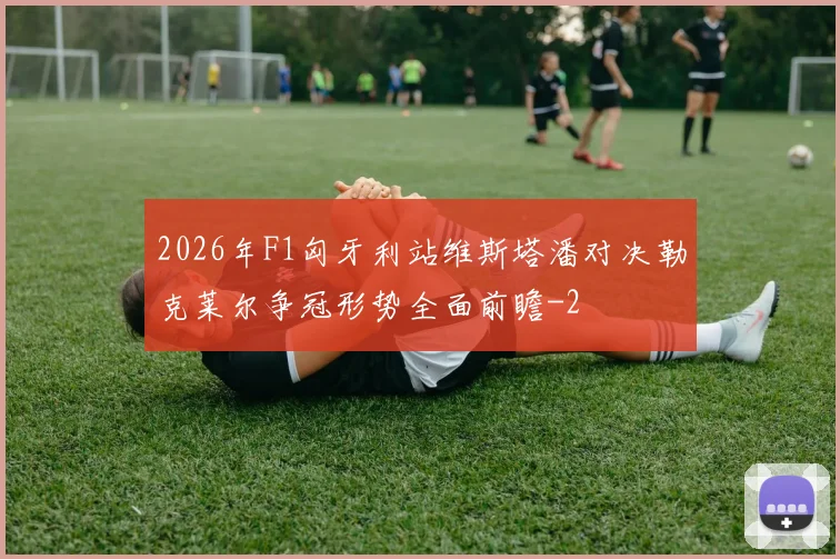 2026年F1匈牙利站维斯塔潘对决勒克莱尔争冠形势全面前瞻
