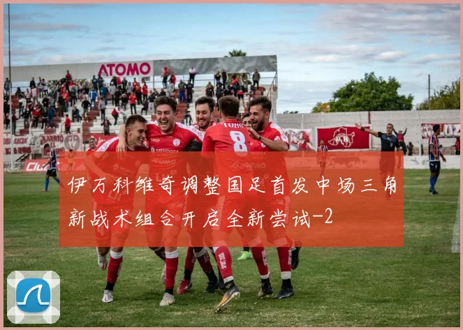 伊万科维奇调整国足首发中场三角新战术组合开启全新尝试