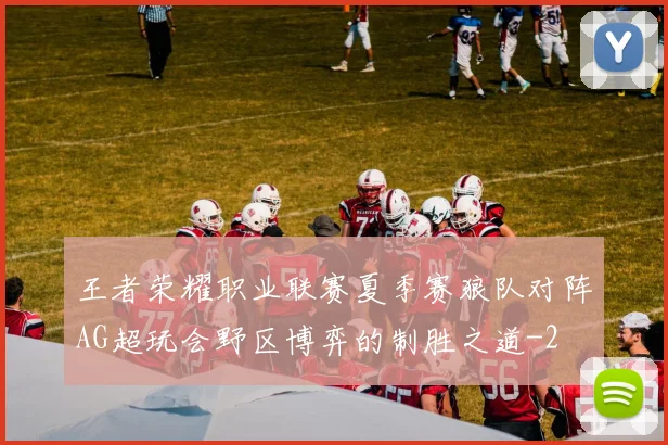 王者荣耀职业联赛夏季赛狼队对阵AG超玩会野区博弈的制胜之道