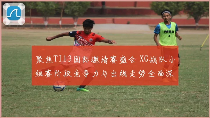 聚焦TI13国际邀请赛盛会 XG战队小组赛阶段竞争力与出线走势全面深度解读