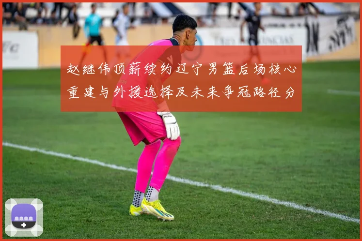 赵继伟顶薪续约辽宁男篮后场核心重建与外援选择及未来争冠路径分析