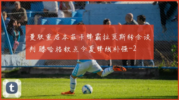 曼联重启本菲卡锋霸拉莫斯转会谈判 滕哈格钦点今夏锋线补强