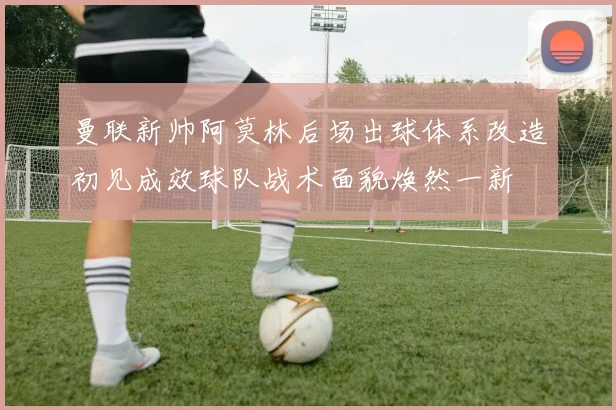 曼联新帅阿莫林后场出球体系改造初见成效球队战术面貌焕然一新