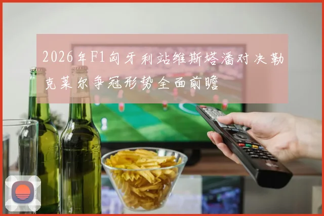 2026年F1匈牙利站维斯塔潘对决勒克莱尔争冠形势全面前瞻