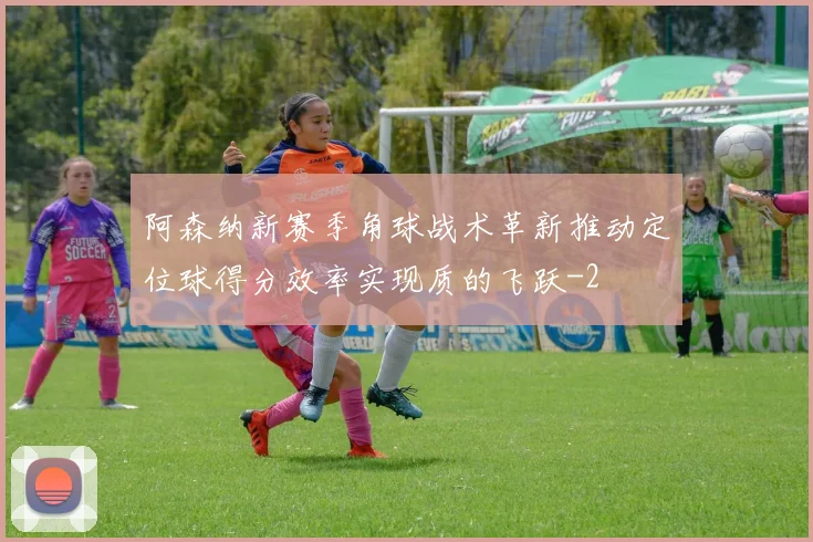 阿森纳新赛季角球战术革新推动定位球得分效率实现质的飞跃