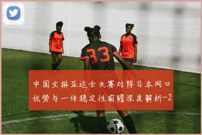 中国女排亚运会决赛对阵日本网口优势与一传稳定性前瞻深度解析