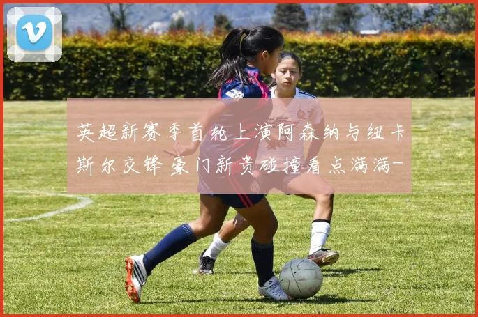 英超新赛季首轮上演阿森纳与纽卡斯尔交锋 豪门新贵碰撞看点满满