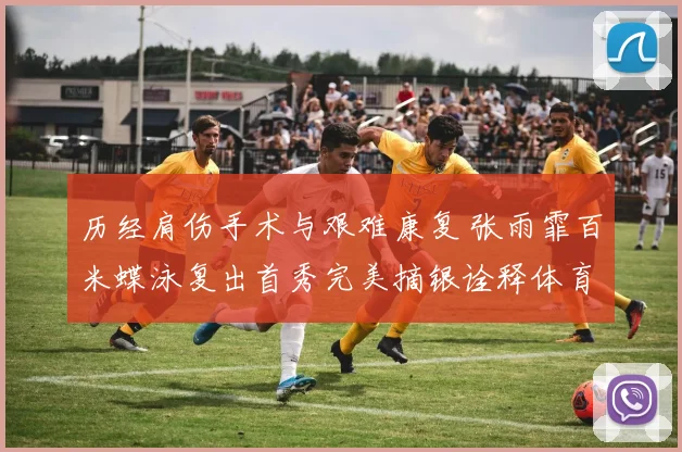 历经肩伤手术与艰难康复 张雨霏百米蝶泳复出首秀完美摘银诠释体育力量
