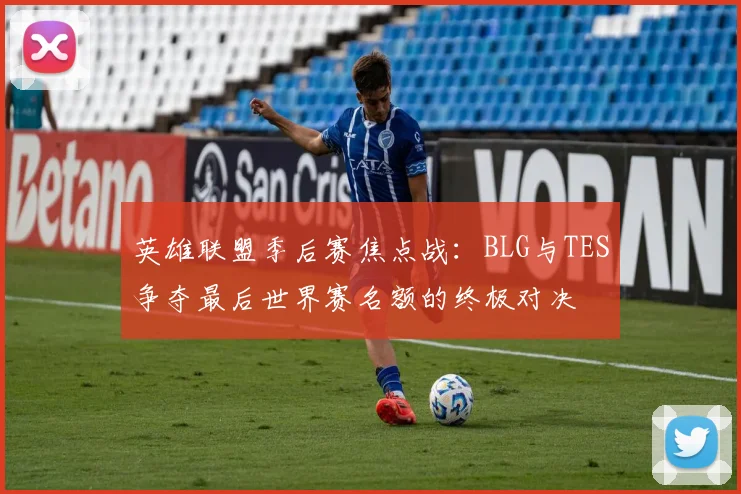 英雄联盟季后赛焦点战：BLG与TES争夺最后世界赛名额的终极对决