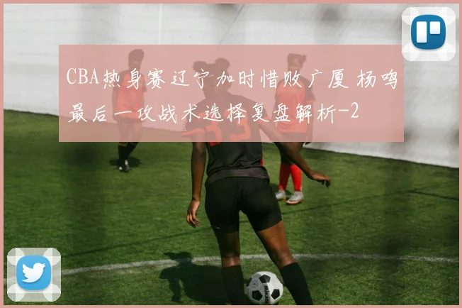 CBA热身赛辽宁加时惜败广厦 杨鸣最后一攻战术选择复盘解析