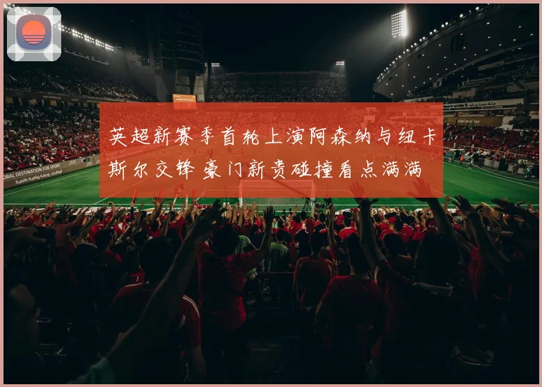 英超新赛季首轮上演阿森纳与纽卡斯尔交锋 豪门新贵碰撞看点满满