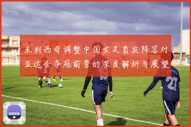 米利西奇调整中国女足首发阵容对亚运会争冠前景的深度解析与展望