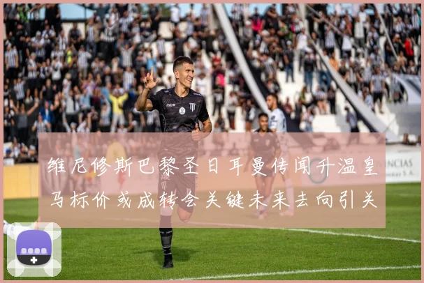 维尼修斯巴黎圣日耳曼传闻升温皇马标价或成转会关键未来去向引关注
