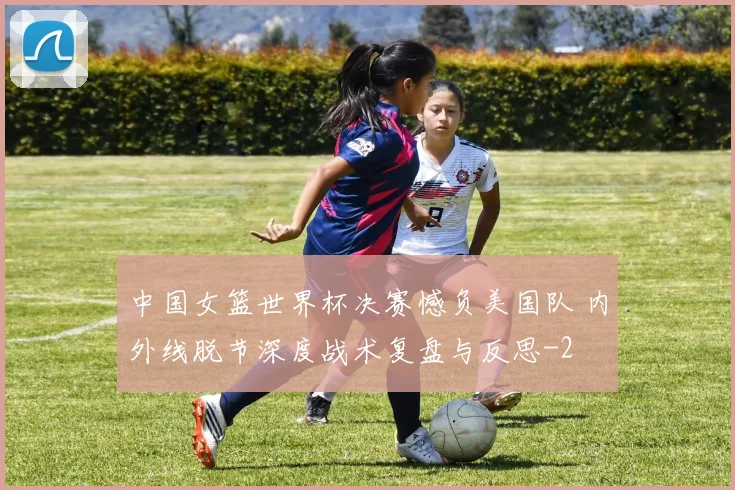中国女篮世界杯决赛憾负美国队 内外线脱节深度战术复盘与反思