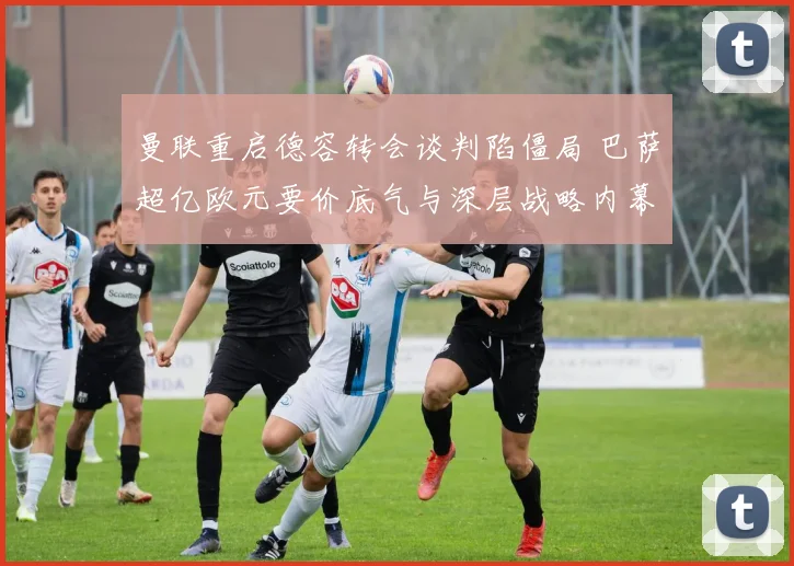 曼联重启德容转会谈判陷僵局 巴萨超亿欧元要价底气与深层战略内幕分析