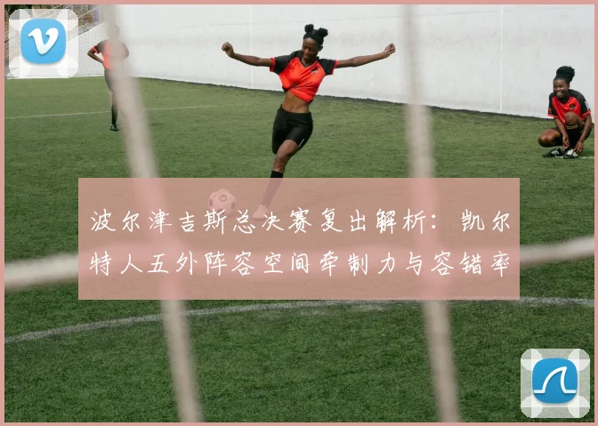 波尔津吉斯总决赛复出解析：凯尔特人五外阵容空间牵制力与容错率评估