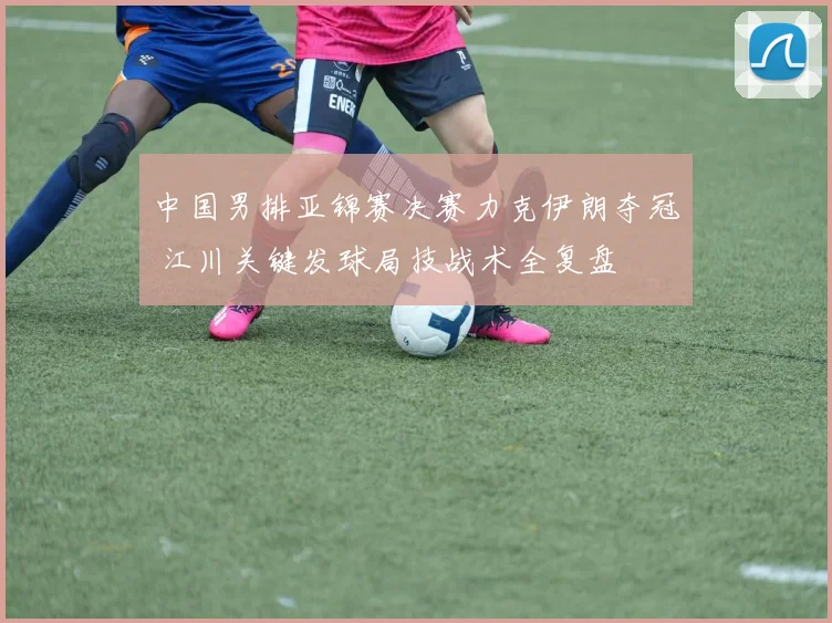 中国男排亚锦赛决赛力克伊朗夺冠 江川关键发球局技战术全复盘